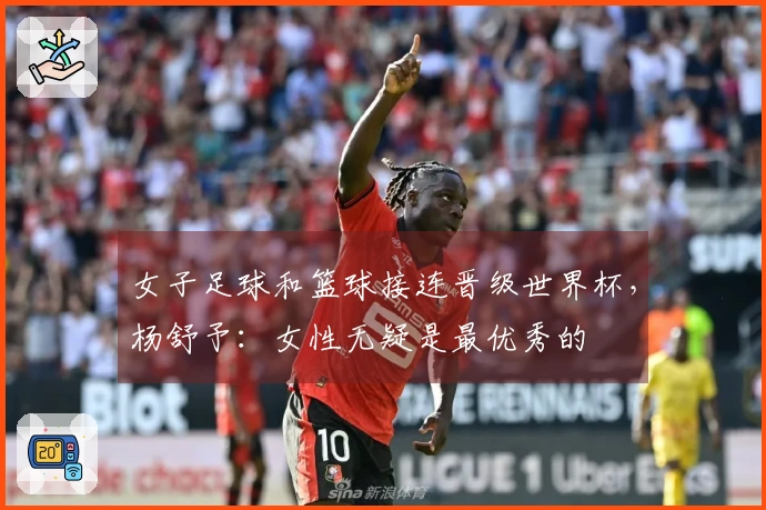女子足球和篮球接连晋级世界杯，杨舒予：女性无疑是最优秀的