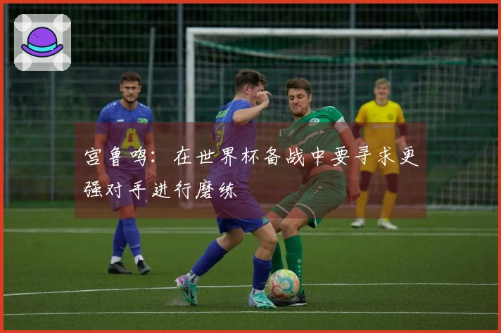 宫鲁鸣：在世界杯备战中要寻求更强对手进行磨练