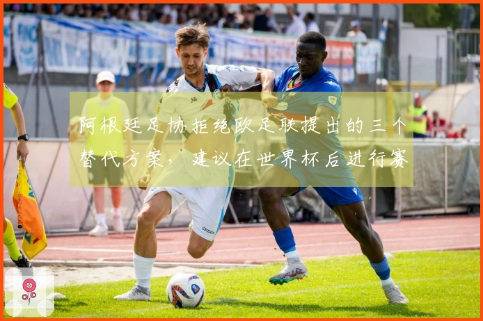 阿根廷足协拒绝欧足联提出的三个替代方案，建议在世界杯后进行赛事