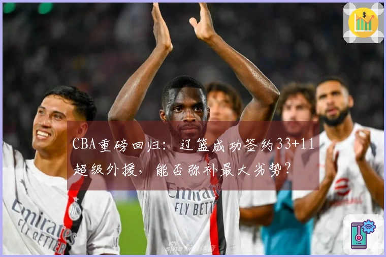 CBA重磅回归：辽篮成功签约33+11超级外援，能否弥补最大劣势？