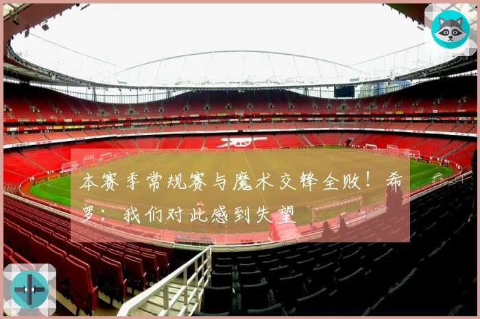 本赛季常规赛与魔术交锋全败！希罗：我们对此感到失望