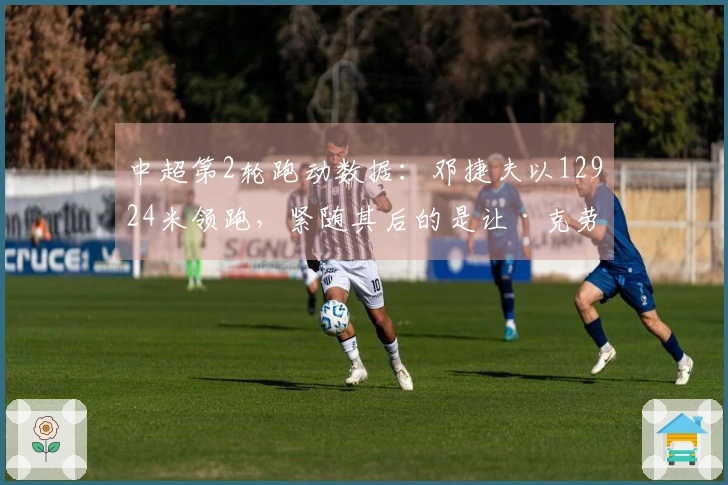 中超第2轮跑动数据：邓捷夫以12924米领跑，紧随其后的是让·克劳德的12530米