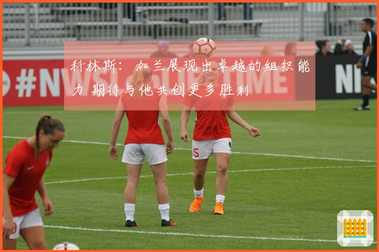 科林斯：加兰展现出卓越的组织能力 期待与他共创更多胜利
