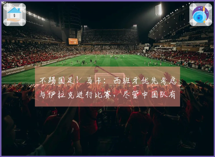 不踢国足！马卡：西班牙优先考虑与伊拉克进行比赛，尽管中国队有意向