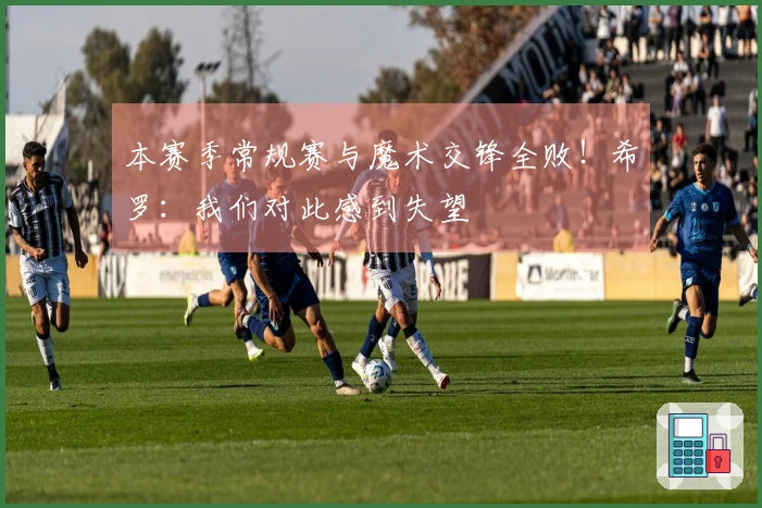 本赛季常规赛与魔术交锋全败！希罗：我们对此感到失望