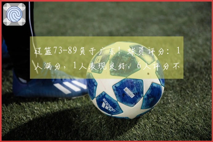 辽篮73-89负于广东！球员评分：1人满分，1人表现良好，6人评分不达标