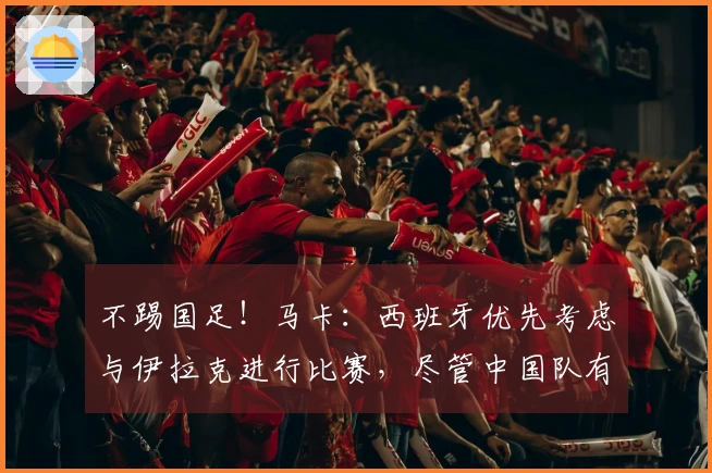 不踢国足！马卡：西班牙优先考虑与伊拉克进行比赛，尽管中国队有意向
