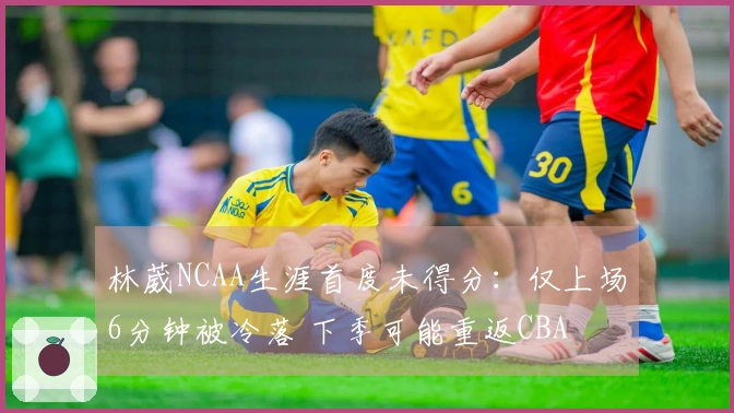 林葳NCAA生涯首度未得分：仅上场6分钟被冷落 下季可能重返CBA