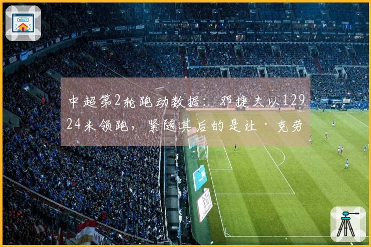 中超第2轮跑动数据：邓捷夫以12924米领跑，紧随其后的是让·克劳德的12530米
